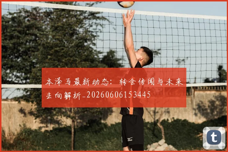 本泽马最新动态：转会传闻与未来去向解析_20260606153445