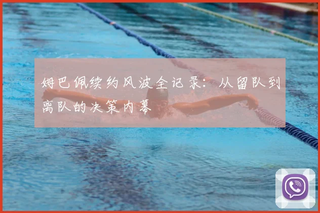 姆巴佩续约风波全记录：从留队到离队的决策内幕