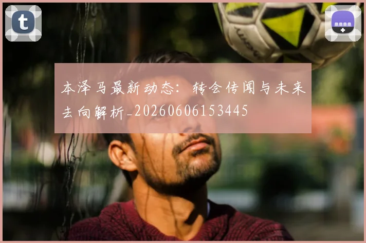 本泽马最新动态:转会传闻与未来去向解析_20260606153445