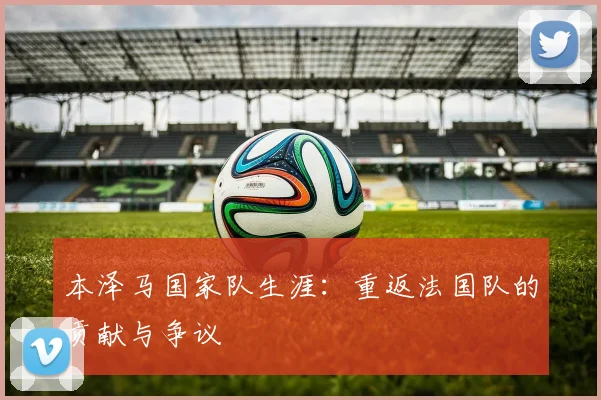 本泽马国家队生涯：重返法国队的贡献与争议